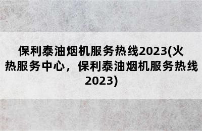 保利泰油烟机服务热线2023(火热服务中心，保利泰油烟机服务热线2023)