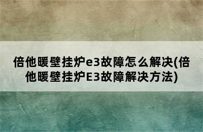 倍他暖壁挂炉e3故障怎么解决(倍他暖壁挂炉E3故障解决方法)