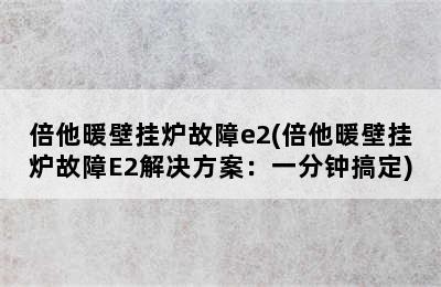 倍他暖壁挂炉故障e2(倍他暖壁挂炉故障E2解决方案：一分钟搞定)