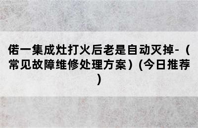 偌一集成灶打火后老是自动灭掉-（常见故障维修处理方案）(今日推荐)