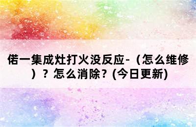 偌一集成灶打火没反应-（怎么维修）？怎么消除？(今日更新)