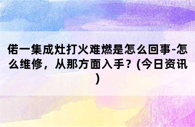 偌一集成灶打火难燃是怎么回事-怎么维修，从那方面入手？(今日资讯)