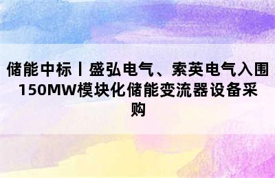 储能中标丨盛弘电气、索英电气入围150MW模块化储能变流器设备采购