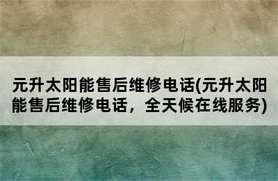 元升太阳能售后维修电话(元升太阳能售后维修电话，全天候在线服务)