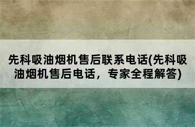 先科吸油烟机售后联系电话(先科吸油烟机售后电话，专家全程解答)