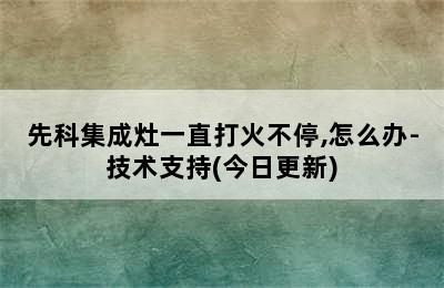 先科集成灶一直打火不停,怎么办-技术支持(今日更新)