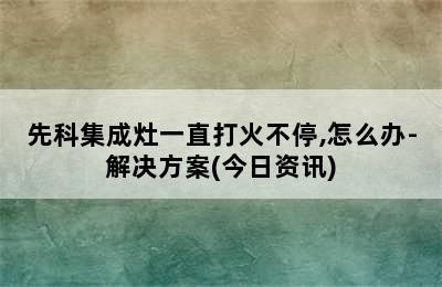 先科集成灶一直打火不停,怎么办-解决方案(今日资讯)