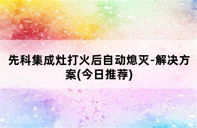 先科集成灶打火后自动熄灭-解决方案(今日推荐)