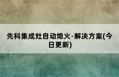 先科集成灶自动熄火-解决方案(今日更新)