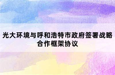 光大环境与呼和浩特市政府签署战略合作框架协议