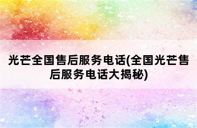 光芒全国售后服务电话(全国光芒售后服务电话大揭秘)