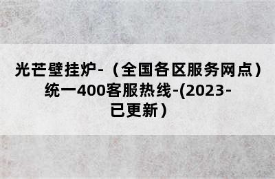 光芒壁挂炉-（全国各区服务网点）统一400客服热线-(2023-已更新）