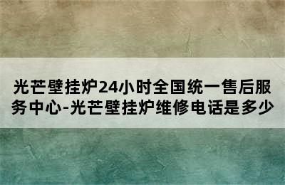 光芒壁挂炉24小时全国统一售后服务中心-光芒壁挂炉维修电话是多少