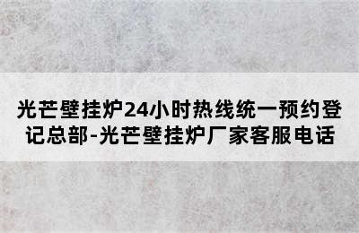 光芒壁挂炉24小时热线统一预约登记总部-光芒壁挂炉厂家客服电话