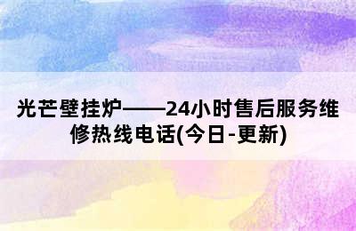 光芒壁挂炉——24小时售后服务维修热线电话(今日-更新)