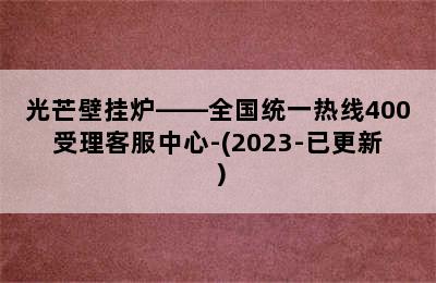 光芒壁挂炉——全国统一热线400受理客服中心-(2023-已更新）