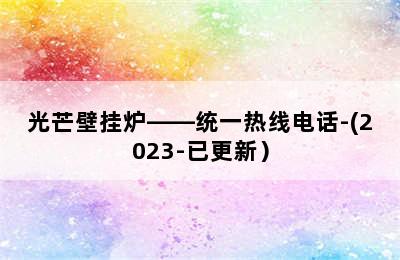 光芒壁挂炉——统一热线电话-(2023-已更新）