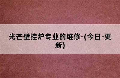 光芒壁挂炉专业的维修-(今日-更新)