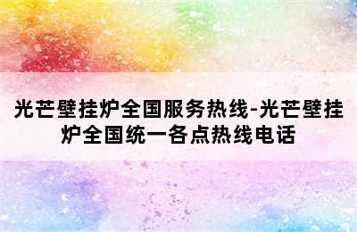 光芒壁挂炉全国服务热线-光芒壁挂炉全国统一各点热线电话