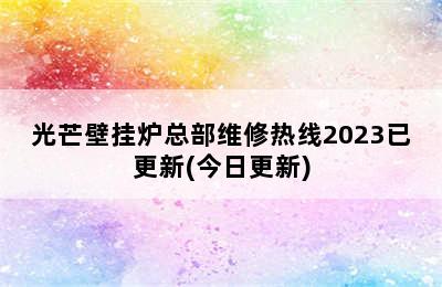 光芒壁挂炉总部维修热线2023已更新(今日更新)