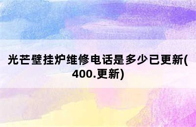 光芒壁挂炉维修电话是多少已更新(400.更新)