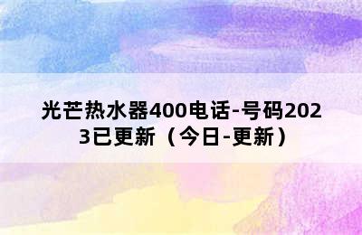 光芒热水器400电话-号码2023已更新（今日-更新）