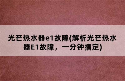 光芒热水器e1故障(解析光芒热水器E1故障，一分钟搞定)