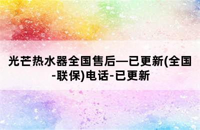 光芒热水器全国售后—已更新(全国-联保)电话-已更新