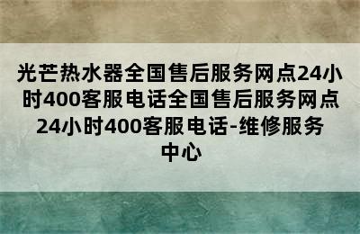 光芒热水器全国售后服务网点24小时400客服电话全国售后服务网点24小时400客服电话-维修服务中心