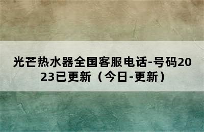 光芒热水器全国客服电话-号码2023已更新（今日-更新）