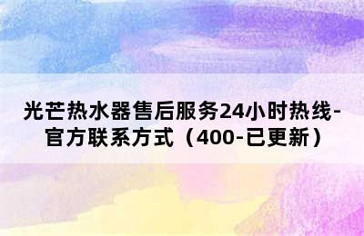 光芒热水器售后服务24小时热线-官方联系方式（400-已更新）