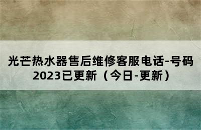 光芒热水器售后维修客服电话-号码2023已更新（今日-更新）