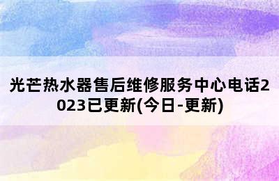 光芒热水器售后维修服务中心电话2023已更新(今日-更新)