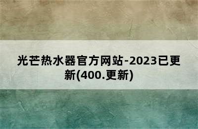 光芒热水器官方网站-2023已更新(400.更新)