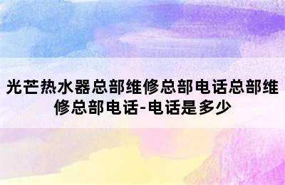 光芒热水器总部维修总部电话总部维修总部电话-电话是多少