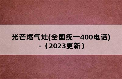 光芒燃气灶(全国统一400电话)-（2023更新）