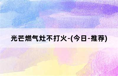 光芒燃气灶不打火-(今日-推荐)