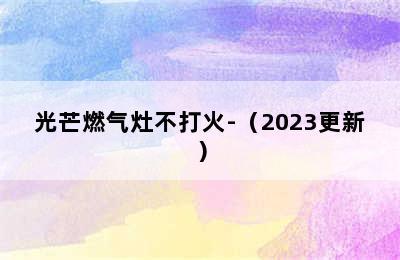 光芒燃气灶不打火-（2023更新）