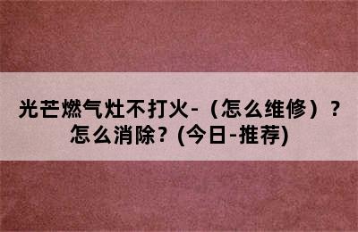 光芒燃气灶不打火-（怎么维修）？怎么消除？(今日-推荐)