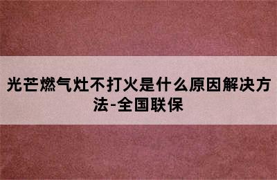 光芒燃气灶不打火是什么原因解决方法-全国联保