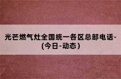 光芒燃气灶全国统一各区总部电话-(今日-动态）