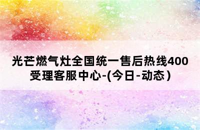 光芒燃气灶全国统一售后热线400受理客服中心-(今日-动态）