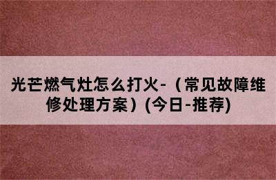 光芒燃气灶怎么打火-（常见故障维修处理方案）(今日-推荐)