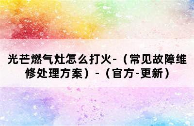 光芒燃气灶怎么打火-（常见故障维修处理方案）-（官方-更新）