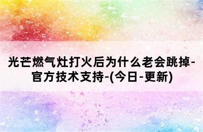 光芒燃气灶打火后为什么老会跳掉-官方技术支持-(今日-更新)