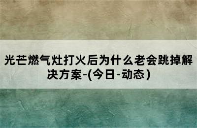 光芒燃气灶打火后为什么老会跳掉解决方案-(今日-动态）