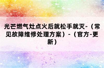 光芒燃气灶点火后就松手就灭-（常见故障维修处理方案）-（官方-更新）