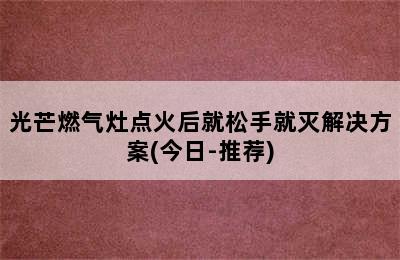 光芒燃气灶点火后就松手就灭解决方案(今日-推荐)