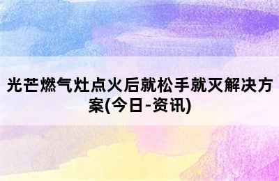 光芒燃气灶点火后就松手就灭解决方案(今日-资讯)