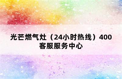 光芒燃气灶（24小时热线）400客服服务中心